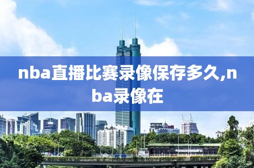 nba直播比赛录像保存多久,nba录像在