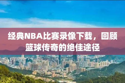经典NBA比赛录像下载,回顾篮球传奇的绝佳途径