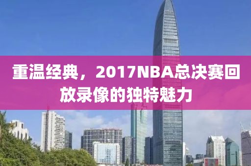 重温经典,2017NBA总决赛回放录像的独特魅力