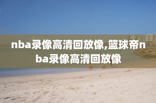 nba录像高清回放像,篮球帝nba录像高清回放像