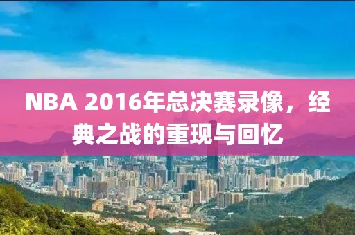 NBA 2016年总决赛录像，经典之战的重现与回忆