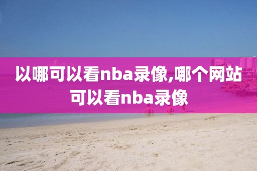 以哪可以看nba录像,哪个网站可以看nba录像