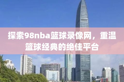探索98nba篮球录像网,重温篮球经典的绝佳平台