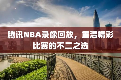 腾讯NBA录像回放,重温精彩比赛的不二之选