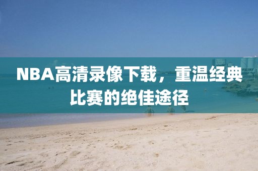 NBA高清录像下载,重温经典比赛的绝佳途径