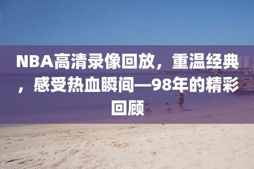 NBA高清录像回放，重温经典，感受热血瞬间—98年的精彩回顾