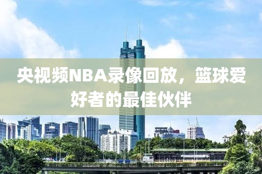 央视频NBA录像回放，篮球爱好者的最佳伙伴