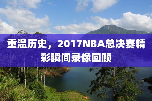 重温历史,2017NBA总决赛精彩瞬间录像回顾