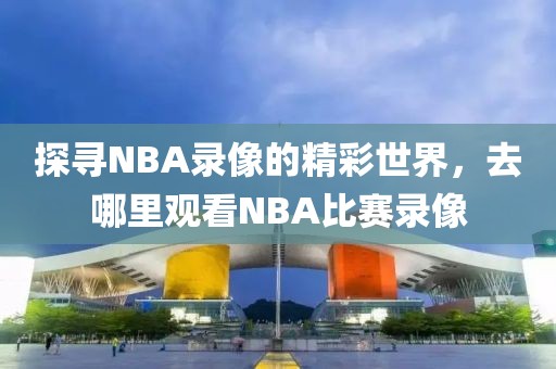 探寻NBA录像的精彩世界，去哪里观看NBA比赛录像
