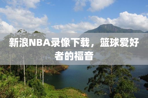 新浪NBA录像下载,篮球爱好者的福音