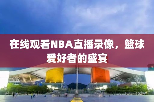 在线观看NBA直播录像,篮球爱好者的盛宴