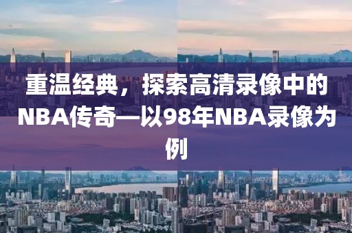 重温经典,探索高清录像中的NBA传奇—以98年NBA录像为例