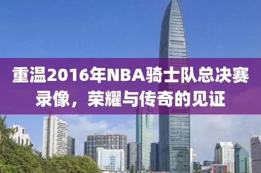 重温2016年NBA骑士队总决赛录像，荣耀与传奇的见证