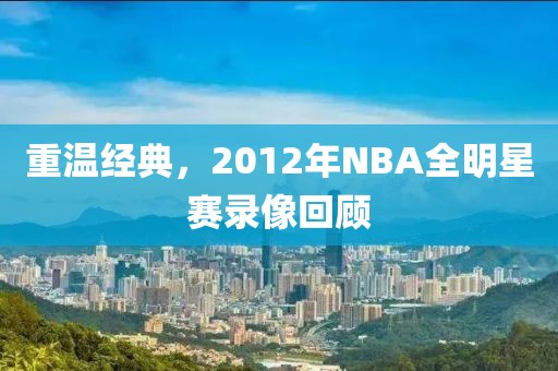 重温经典，2012年NBA全明星赛录像回顾