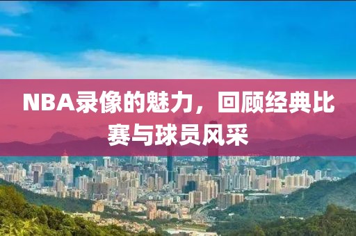 NBA录像的魅力,回顾经典比赛与球员风采