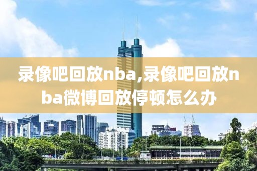 录像吧回放nba,录像吧回放nba微博回放停顿怎么办