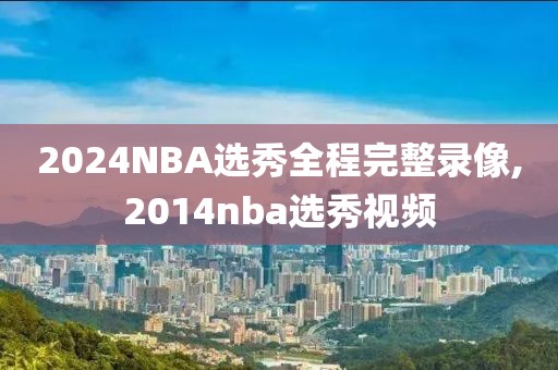 2024NBA选秀全程完整录像,2014nba选秀视频