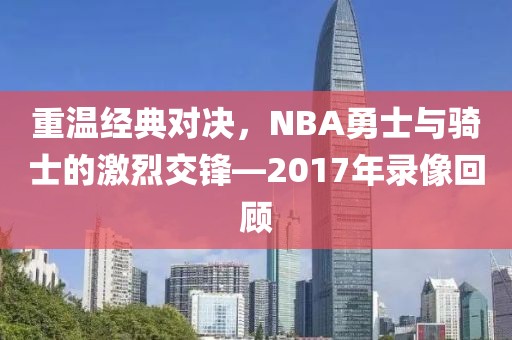 重温经典对决,NBA勇士与骑士的激烈交锋—2017年录像回顾