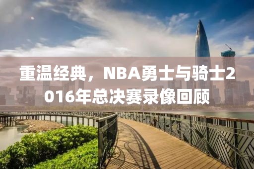 重温经典，NBA勇士与骑士2016年总决赛录像回顾