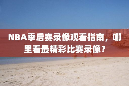 NBA季后赛录像观看指南,哪里看最精彩比赛录像?