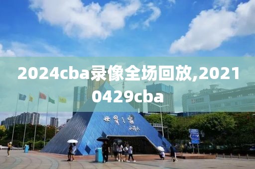 2024cba录像全场回放,20210429cba