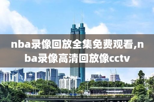 nba录像回放全集免费观看,nba录像高清回放像cctv