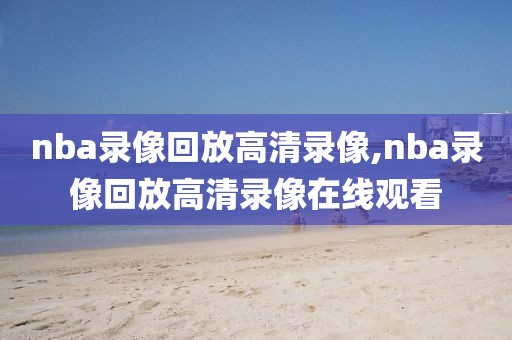 nba录像回放高清录像,nba录像回放高清录像在线观看