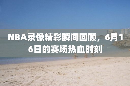 NBA录像精彩瞬间回顾，6月16日的赛场热血时刻
