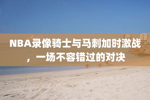 NBA录像骑士与马刺加时激战,一场不容错过的对决