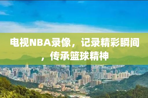 电视NBA录像,记录精彩瞬间,传承篮球精神