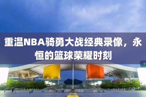 重温NBA骑勇大战经典录像,永恒的篮球荣耀时刻