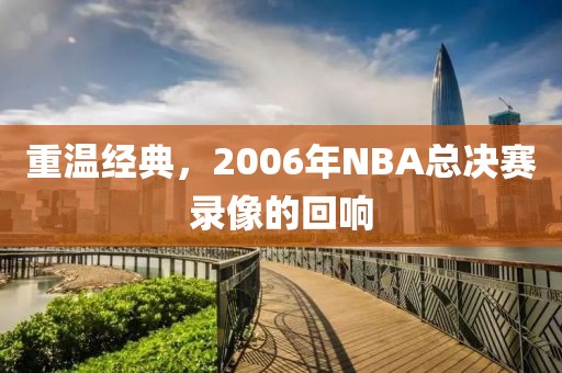 重温经典,2006年NBA总决赛录像的回响