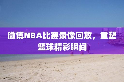微博NBA比赛录像回放,重塑篮球精彩瞬间