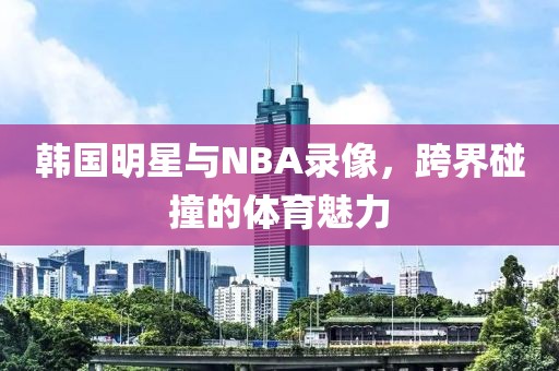 韩国明星与NBA录像，跨界碰撞的体育魅力