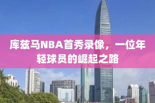 库兹马NBA首秀录像,一位年轻球员的崛起之路
