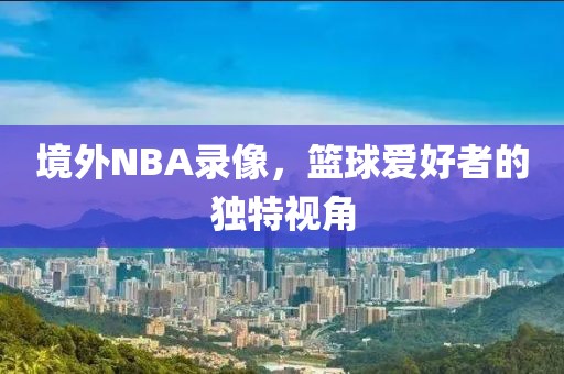 境外NBA录像，篮球爱好者的独特视角