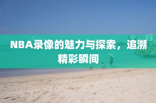 NBA录像的魅力与探索，追溯精彩瞬间