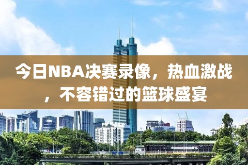 今日NBA决赛录像,热血激战,不容错过的篮球盛宴