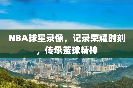 NBA球星录像,记录荣耀时刻,传承篮球精神