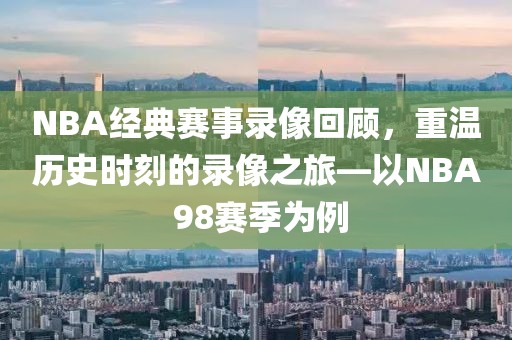 NBA经典赛事录像回顾,重温历史时刻的录像之旅—以NBA 98赛季为例