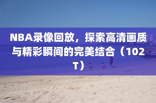NBA录像回放，探索高清画质与精彩瞬间的完美结合（102T）