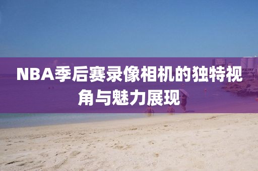 NBA季后赛录像相机的独特视角与魅力展现
