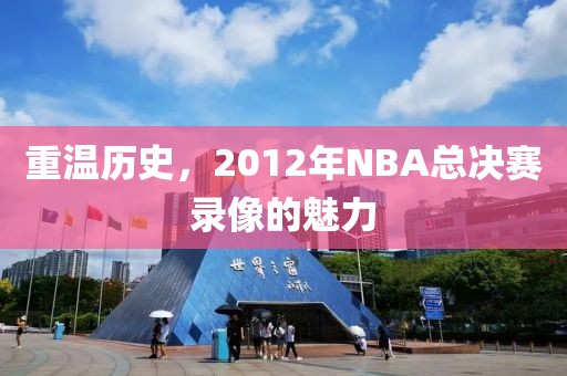 重温历史,2012年NBA总决赛录像的魅力