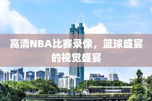 高清NBA比赛录像,篮球盛宴的视觉盛宴