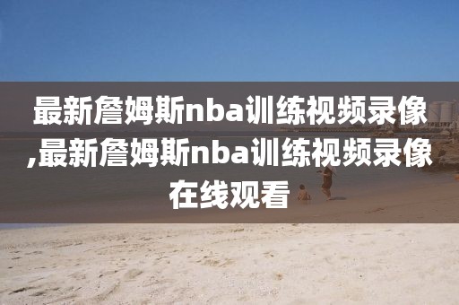 最新詹姆斯nba训练视频录像,最新詹姆斯nba训练视频录像在线观看