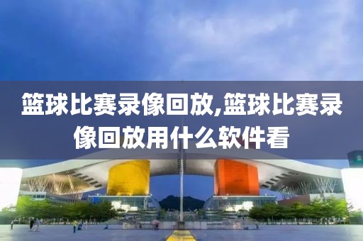 篮球比赛录像回放,篮球比赛录像回放用什么软件看
