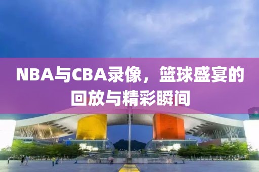 NBA与CBA录像，篮球盛宴的回放与精彩瞬间