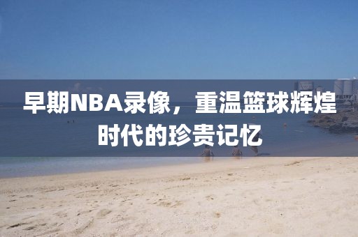 早期NBA录像,重温篮球辉煌时代的珍贵记忆
