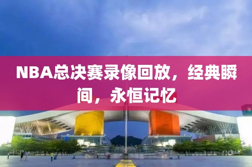 NBA总决赛录像回放，经典瞬间，永恒记忆