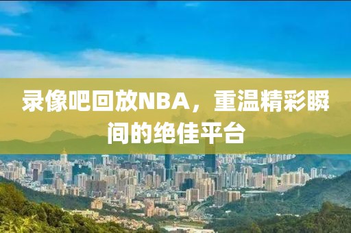 录像吧回放NBA,重温精彩瞬间的绝佳平台